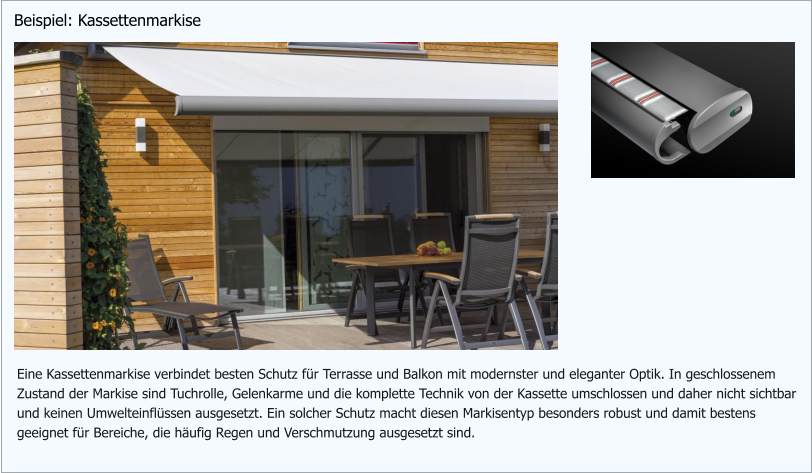 Eine Kassettenmarkise verbindet besten Schutz für Terrasse und Balkon mit modernster und eleganter Optik. In geschlossenem Zustand der Markise sind Tuchrolle, Gelenkarme und die komplette Technik von der Kassette umschlossen und daher nicht sichtbar und keinen Umwelteinflüssen ausgesetzt. Ein solcher Schutz macht diesen Markisentyp besonders robust und damit bestens geeignet für Bereiche, die häufig Regen und Verschmutzung ausgesetzt sind.  Beispiel: Kassettenmarkise