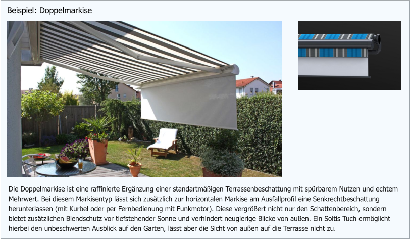 Die Doppelmarkise ist eine raffinierte Ergänzung einer standartmäßigen Terrassenbeschattung mit spürbarem Nutzen und echtem Mehrwert. Bei diesem Markisentyp lässt sich zusätzlich zur horizontalen Markise am Ausfallprofil eine Senkrechtbeschattung  herunterlassen (mit Kurbel oder per Fernbedienung mit Funkmotor). Diese vergrößert nicht nur den Schattenbereich, sondern bietet zusätzlichen Blendschutz vor tiefstehender Sonne und verhindert neugierige Blicke von außen. Ein Soltis Tuch ermöglicht hierbei den unbeschwerten Ausblick auf den Garten, lässt aber die Sicht von außen auf die Terrasse nicht zu. Beispiel: Doppelmarkise