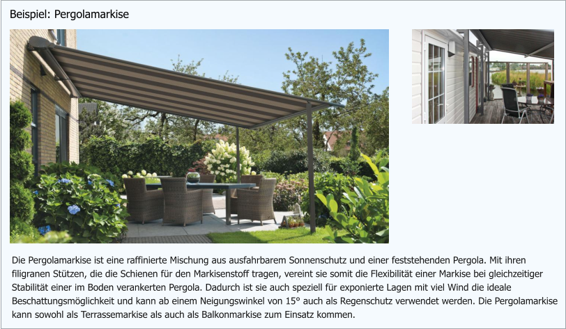 Die Pergolamarkise ist eine raffinierte Mischung aus ausfahrbarem Sonnenschutz und einer feststehenden Pergola. Mit ihren filigranen Stützen, die die Schienen für den Markisenstoff tragen, vereint sie somit die Flexibilität einer Markise bei gleichzeitiger  Stabilität einer im Boden verankerten Pergola. Dadurch ist sie auch speziell für exponierte Lagen mit viel Wind die ideale Beschattungsmöglichkeit und kann ab einem Neigungswinkel von 15° auch als Regenschutz verwendet werden. Die Pergolamarkise kann sowohl als Terrassemarkise als auch als Balkonmarkise zum Einsatz kommen. Beispiel: Pergolamarkise