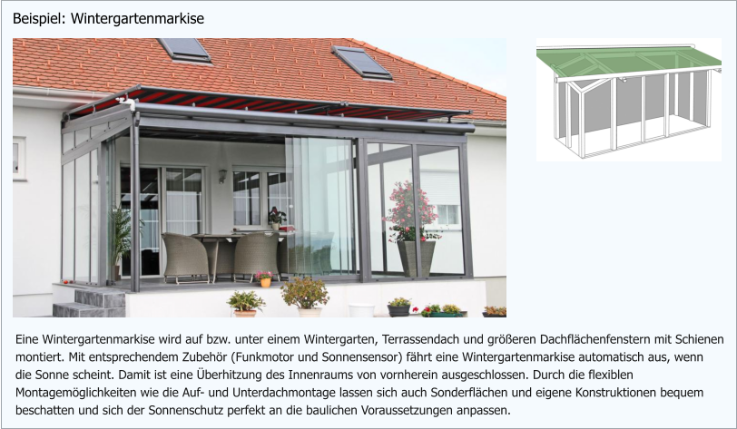 Eine Wintergartenmarkise wird auf bzw. unter einem Wintergarten, Terrassendach und größeren Dachflächenfenstern mit Schienen montiert. Mit entsprechendem Zubehör (Funkmotor und Sonnensensor) fährt eine Wintergartenmarkise automatisch aus, wenn die Sonne scheint. Damit ist eine Überhitzung des Innenraums von vornherein ausgeschlossen. Durch die flexiblen Montagemöglichkeiten wie die Auf- und Unterdachmontage lassen sich auch Sonderflächen und eigene Konstruktionen bequem beschatten und sich der Sonnenschutz perfekt an die baulichen Voraussetzungen anpassen. Beispiel: Wintergartenmarkise