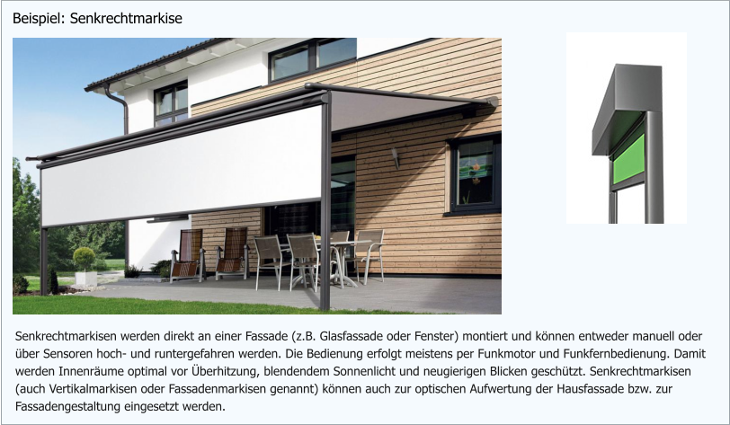 Senkrechtmarkisen werden direkt an einer Fassade (z.B. Glasfassade oder Fenster) montiert und können entweder manuell oder über Sensoren hoch- und runtergefahren werden. Die Bedienung erfolgt meistens per Funkmotor und Funkfernbedienung. Damit  werden Innenräume optimal vor Überhitzung, blendendem Sonnenlicht und neugierigen Blicken geschützt. Senkrechtmarkisen (auch Vertikalmarkisen oder Fassadenmarkisen genannt) können auch zur optischen Aufwertung der Hausfassade bzw. zur Fassadengestaltung eingesetzt werden. Beispiel: Senkrechtmarkise