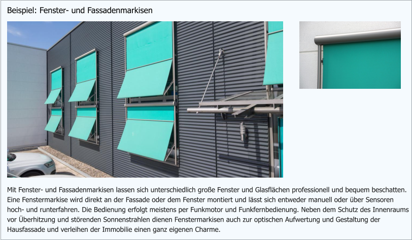 Mit Fenster- und Fassadenmarkisen lassen sich unterschiedlich große Fenster und Glasflächen professionell und bequem beschatten. Eine Fenstermarkise wird direkt an der Fassade oder dem Fenster montiert und lässt sich entweder manuell oder über Sensoren hoch- und runterfahren. Die Bedienung erfolgt meistens per Funkmotor und Funkfernbedienung. Neben dem Schutz des Innenraums vor Überhitzung und störenden Sonnenstrahlen dienen Fenstermarkisen auch zur optischen Aufwertung und Gestaltung der Hausfassade und verleihen der Immobilie einen ganz eigenen Charme. Beispiel: Fenster- und Fassadenmarkisen