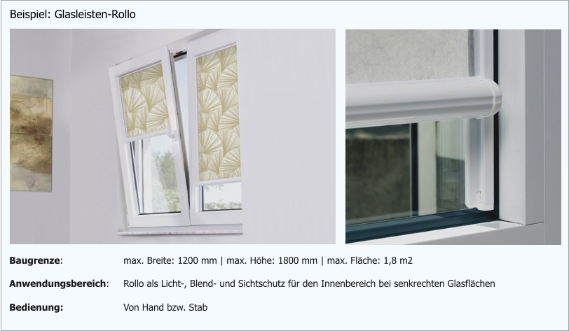 Beispiel: Glasleisten-Rollo Anwendungsbereich: Rollo als Licht-, Blend- und Sichtschutz für den Innenbereich bei senkrechten Glasflächen Bedienung: Von Hand bzw. Stab Baugrenze: max. Breite: 1200 mm | max. Höhe: 1800 mm | max. Fläche: 1,8 m2