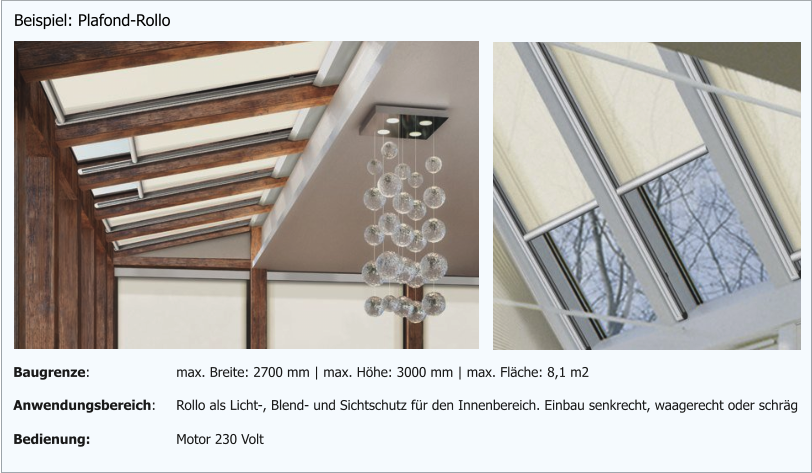 Beispiel: Plafond-Rollo Anwendungsbereich: Rollo als Licht-, Blend- und Sichtschutz für den Innenbereich. Einbau senkrecht, waagerecht oder schräg Bedienung: Motor 230 Volt  Baugrenze: max. Breite: 2700 mm | max. Höhe: 3000 mm | max. Fläche: 8,1 m2