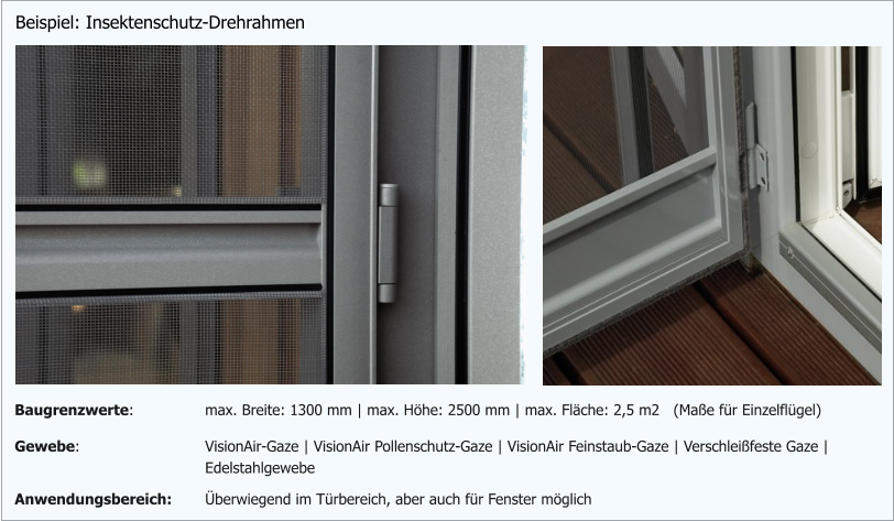 Beispiel: Insektenschutz-Drehrahmen Gewebe: VisionAir-Gaze | VisionAir Pollenschutz-Gaze | VisionAir Feinstaub-Gaze | Verschleißfeste Gaze | Edelstahlgewebe Anwendungsbereich: Überwiegend im Türbereich, aber auch für Fenster möglich Baugrenzwerte: max. Breite: 1300 mm | max. Höhe: 2500 mm | max. Fläche: 2,5 m2   (Maße für Einzelflügel)