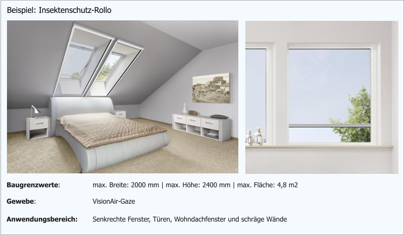Beispiel: Insektenschutz-Rollo Gewebe: VisionAir-Gaze Anwendungsbereich: Senkrechte Fenster, Türen, Wohndachfenster und schräge Wände Baugrenzwerte: max. Breite: 2000 mm | max. Höhe: 2400 mm | max. Fläche: 4,8 m2